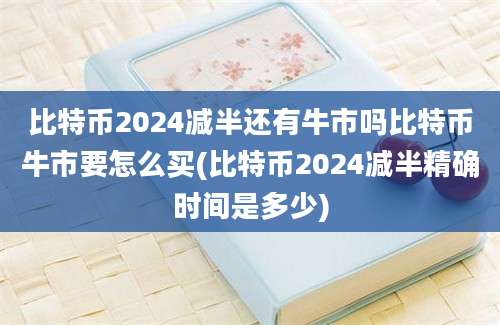 比特币2024减半还有牛市吗比特币牛市要怎么买(比特币2024减半精确时间是多少)