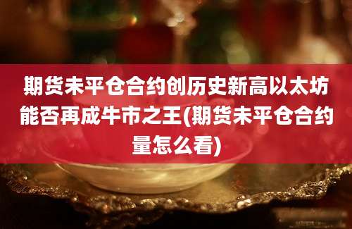 期货未平仓合约创历史新高以太坊能否再成牛市之王(期货未平仓合约量怎么看)