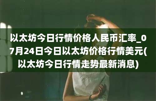 以太坊今日行情价格人民币汇率_07月24日今日以太坊价格行情美元(以太坊今日行情走势最新消息)