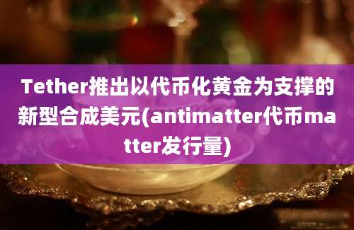 Tether推出以代币化黄金为支撑的新型合成美元(antimatter代币matter发行量)