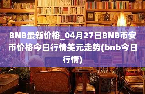 BNB最新价格_04月27日BNB币安币价格今日行情美元走势(bnb今日行情)