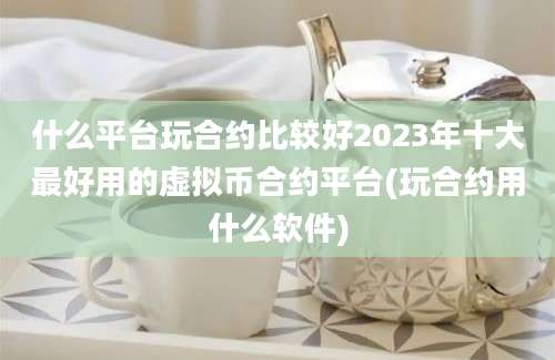 什么平台玩合约比较好2023年十大最好用的虚拟币合约平台(玩合约用什么软件)