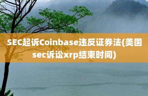 SEC起诉Coinbase违反证券法(美国sec诉讼xrp结束时间)