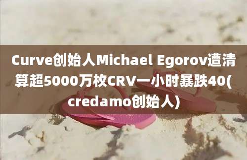 Curve创始人Michael Egorov遭清算超5000万枚CRV一小时暴跌40(credamo创始人)