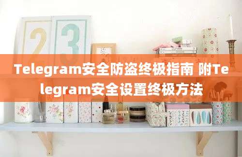 Telegram安全防盗终极指南 附Telegram安全设置终极方法