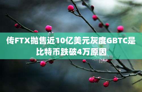 传FTX抛售近10亿美元灰度GBTC是比特币跌破4万原因