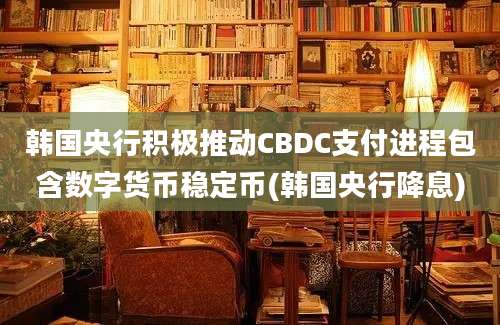 韩国央行积极推动CBDC支付进程包含数字货币稳定币(韩国央行降息)